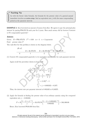 D
E
P
E
D
C
O
P
Y
As with the future value formula, the formula for the present value of a general annual
immediate involves an extra step: nd an equivalent rate j with the same compounding
period as the payment interval.
Teaching Tip
EXAMPLE 3. Ken borrowed an amount of money from Kat. He agrees to pay the principal plus
interest by paying P38,973.76 each year for 3 years. How much money did he borrow if interest
is 8% compounded quarterly?
Solution. .
Given: R = P38, 973.76 i(4) = 0.08 m = 4 n = 3 payments
Find: present value P
The cash ow for this problem is shown in the diagram below.
P =?
R = 38, 973.76 R = 38, 973.76 R = 38, 973.76
0 1 2 3
(1) Convert 8% compounded quarterly to its equivalent interest rate for each payment interval.
Again recall the procedure shown in Lesson 28.
F1 = F2
P 1 +
i(1)
1
!(1)t
= P 1 +
i(4)
4
!4t
1 +
i(1)
1
!
=

1 +
0.08
4
4
i(1)
1
= (1.02)4
− 1
i(1)
1
= j = 0.082432 = 8.24%
Thus, the interest rate per payment interval is 0.082432 or 8.2432%.
(2) Apply the formula in nding the present value of an ordinary annuity using the computed
equivalent rate j = 0.082432.
P = R

1 − (1 + j)−n
j

= 38, 973.76

1 − (1 + 0.082432)−3
0.082432

= 100, 000.00
Hence, Ken borrowed P100,000 from Kat.
206
All rights reserved. No part of this material may be reproduced or transmitted in any form or by any means -
electronic or mechanical including photocopying – without written permission from the DepEd Central Office. First Edition, 2016.
 