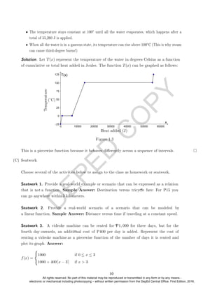 D
E
P
E
D
C
O
P
Y
• The temperature stays constant at 100◦ until all the water evaporates, which happens after a
total of 55,260 J is applied.
• When all the water is in a gaseous state, its temperature can rise above 100◦C (This is why steam
can cause third-degree burns!)
Figure 1.3
This is a piecewise function because it behaves dierently across a sequence of intervals.
(C) Seatwork
Choose several of the activities below to assign to the class as homework or seatwork.
f(x) =



1000 if 0 ≤ x ≤ 3
1000 + 400dx − 3e if x  3
Solution. Let T(x) represent the temperature of the water in degrees Celsius as a function
of cumulative or total heat added in Joules. The function T(x) can be graphed as follows:
Seatwork 1. Provide a real-world example or scenario that can be expressed as a relation
that is not a function. Sample Answer: Destination versus tricycle fare: For P15 you
can go anywhere within3 kilometers.
Seatwork 2. Provide a real-world scenario of a scenario that can be modeled by
a linear function. Sample Answer: Distance versus time if traveling at a constant speed.
Seatwork 3. A videoke machine can be rented for P1, 000 for three days, but for the
fourth day onwards, an additional cost of P400 per day is added. Represent the cost of
renting a videoke machine as a piecewise function of the number of days it is rented and
plot its graph. Answer:
10
All rights reserved. No part of this material may be reproduced or transmitted in any form or by any means -
electronic or mechanical including photocopying – without written permission from the DepEd Central Office. First Edition, 2016.
 