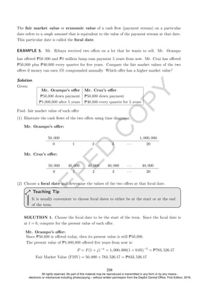 D
E
P
E
D
C
O
P
Y
The fair market value or economic value of a cash ow (payment stream) on a particular
date refers to a single amount that is equivalent to the value of the payment stream at that date.
This particular date is called the focal date.
EXAMPLE 5. Mr. Ribaya received two oers on a lot that he wants to sell. Mr. Ocampo
has oered P50 000 and P1 million lump sum payment 5 years from now. Mr. Cruz has oered
P50,000 plus P40,000 every quarter for ve years. Compare the fair market values of the two
oers if money can earn 5% compounded annually. Which oer has a higher market value?
Solution. .
Given:
Mr. Ocampo's oer Mr. Cruz's oer
P50,000 down payment P50,000 down payment
P1,000,000 after 5 years P40,000 every quarter for 5 years
Find: fair market value of each oer
(1) Illustrate the cash ows of the two oers using time diagrams.
Mr. Ocampo's oer:
50, 000 1, 000, 000
0 1 2 3 · · · 20
Mr. Cruz's oer:
50, 000 40, 000 40, 000 40, 000 · · · 40, 000
0 1 2 3 · · · 20
(2) Choose a focal date and determine the values of the two oers at that focal date.
It is usually convenient to choose focal dates to either be at the start or at the end
of the term.
Teaching Tip
SOLUTION 1. Choose the focal date to be the start of the term. Since the focal date is
at t = 0, compute for the present value of each oer.
Mr. Ocampo's oer:
Since P50,000 is oered today, then its present value is still P50,000.
The present value of P1,000,000 oered ve years from now is:
P = F(1 + j)−n
= 1, 000, 000(1 + 0.05)−5
= P783, 526.17
Fair Market Value (FMV) = 50, 000 + 783, 526.17 = P833, 526.17
208
All rights reserved. No part of this material may be reproduced or transmitted in any form or by any means -
electronic or mechanical including photocopying – without written permission from the DepEd Central Office. First Edition, 2016.
 