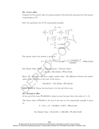D
E
P
E
D
C
O
P
Y
Mr. Cruz's oer:
Compute for the present value of a general annuity with quarterly payments but with annual
compounding at 5%.
Solve the equivalent rate of 5% compounded annually.
F1 = F2
P 1 +
i(4)
4
!(4)(t)
= P 1 +
i(1)
1
!(1)(t)
1 +
i(4)
4
!4
=

1 +
0.05
1
1
1 +
i(4)
4
= (1.05)1/4
i(4)
= 0.012272
The present value of an annuity is given by
P = R
1 − (1 + j)−n
j
= 40, 000
1 − (1 + 0.012272)−20
0.012272
= P705, 572.68
Fair Market Value (FMV) = (Downpayment) + (Present Value)
= 50, 000 + 705, 572.68 = P755, 572.68
Hence, Mr. Ocampo's oer has a higher market value. The dierence between the market
values of the two oers at the start of the term is
833, 526.17 − 755, 572.68 = P77, 953.49
SOLUTION 2. Choose the focal date to be the end of the term.
Mr. Ocampo's oer:
At the end of the term, P1,000,000 is valued as such (because this is the value at t = 5).
The future value of P50,000 at the end of the term at 5% compounded annually is given
by
F = P(1 + j)n
= 50, 000(1 + 0.05)5
= P63, 814.08
Fair Market Value = 63, 814.08 + 1, 000, 000 = P1, 063, 814.08
209
All rights reserved. No part of this material may be reproduced or transmitted in any form or by any means -
electronic or mechanical including photocopying – without written permission from the DepEd Central Office. First Edition, 2016.
 
