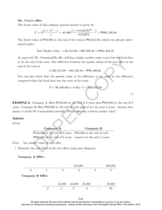 D
E
P
E
D
C
O
P
Y
Mr. Cruz's oer:
The future value of this ordinary general annuity is given by:
F = R
(1 + j)n − 1
j
= 40, 000
(1 + 0.012272)20 − 1
0.012272
= P900, 509.40
The future value of P50,000 at the end of the term is P63,814.08, which was already deter-
mined earlier.
Fair Market Value = 63, 814.08 + 900, 509.40 = P964, 323.48
As expected, Mr. Ocampoâ€™s oer still has a higher market value, even if we the focal date
to be the end of the term. The dierence between the market values of the two oers at the
end of the term is
1, 063, 814.08 − 964, 323.48 = P99, 490.60.
You can also check that the present value of the dierence is the same as the dierence
computed when the focal date was the start of the term:
P = 99, 490.60(1 + 0.05)−5 = P77, 953.49
EXAMPLE 6. Company A oers P150,000 at the end of 3 years plus P300,000 at the end of 5
years. Company B oers P25,000 at the end of each quarter for the next 5 years. Assume that
money is worth 8% compounded annually. Which oer has a better market value?
Solution. ller
Given:
Company A Company B
P150,000 at the end of 3 years P25,000 at the end of each
quarter for the next 5 years
P300,000 at the end of 5 years
Find: fair market value of each oer
i. Illustrate the cash ows of the two oers using time diagrams.
Company A Oer:
150,000 300,000
0 1 2 3 4 5
Company B Oer:
25,000 25,000 25,000 · · · 25,000
0 1 2 3 · · · 20
210
All rights reserved. No part of this material may be reproduced or transmitted in any form or by any means -
electronic or mechanical including photocopying – without written permission from the DepEd Central Office. First Edition, 2016.
 