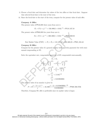 D
E
P
E
D
C
O
P
Y
that selected focal date is the start of the term.
iii. Since the focal date is the start of the term, compute for the present value of each oer.
Company A Oer:
The present value of P150,000 three years from now is
P1 = F(1 + j)−n
= 150, 000(1 + 0.04)−6
= P118, 547.18
The present value of P300,000 ve years from now is
P2 = F(1 + j)−n
= 300, 000(1 + 0.04)−10
= P202, 669.25
Fair Market Value (FMV) = P1 + P2 = 118, 547.18 + 202, 669.25 = P321, 216.43
Company B Oer:
Compute for the present value of a general annuity with quarterly payments but with semi-
annual compounding at 8%.
Solve the equivalent rate, compounded quarterly, of 8% compounded semi-annually.
F1 = F2
P 1 +
i(4)
4
!4(5)
= P 1 +
i(2)
2
!2(5)
1 +
i(4)
4
!20
=

1 +
0.08
2
10
1 +
i(4)
4
= (1.04)1/2
i(4)
4
= 0.019803903
The present value of an annuity is given by
P = R
1 − (1 + j)−n
j
= 25, 000
1 − (1 + 0.019803903)−20
0.019803903
= P409, 560.4726
Therefore, Company B's oer is preferable since its market value is larger.
ii. Choose a focal date and determine the values of the two oers at that focal date. Suppose
211
All rights reserved. No part of this material may be reproduced or transmitted in any form or by any means -
electronic or mechanical including photocopying – without written permission from the DepEd Central Office. First Edition, 2016.
 