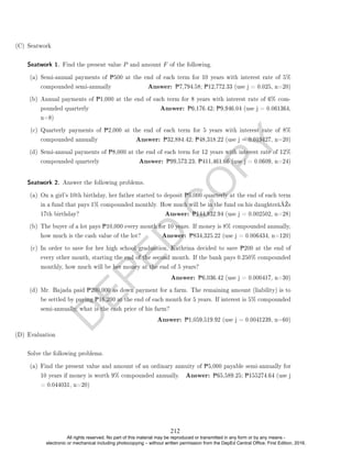 D
E
P
E
D
C
O
P
Y
(C) Seatwork
Seatwork 1. Find the present value P and amount F of the following.
(a) Semi-annual payments of P500 at the end of each term for 10 years with interest rate of 5%
compounded semi-annually Answer: P7,794.58; P12,772.33 (use j = 0.025, n=20)
(b) Annual payments of P1,000 at the end of each term for 8 years with interest rate of 6% com-
pounded quarterly Answer: P6,176.42; P9,946.04 (use j = 0.061364,
n=8)
(c) Quarterly payments of P2,000 at the end of each term for 5 years with interest rate of 8%
compounded annually Answer: P32,884.42; P48,318.22 (use j = 0.019427, n=20)
(d) Semi-annual payments of P8,000 at the end of each term for 12 years with interest rate of 12%
compounded quarterly Answer: P99,573.23; P411,461.66 (use j = 0.0609, n=24)
Seatwork 2. Answer the following problems.
(a) On a girl's 10th birthday, her father started to deposit P5,000 quarterly at the end of each term
in a fund that pays 1% compounded monthly. How much will be in the fund on his daughterâ€™s
17th birthday? Answer: P144,832.94 (use j = 0.002502, n=28)
(b) The buyer of a lot pays P10,000 every month for 10 years. If money is 8% compounded annually,
how much is the cash value of the lot? Answer: P834,325.22 (use j = 0.006434, n=120)
(c) In order to save for her high school graduation, Kathrina decided to save P200 at the end of
every other month, starting the end of the second month. If the bank pays 0.250% compounded
monthly, how much will be her money at the end of 5 years?
Answer: P6,036.42 (use j = 0.000417, n=30)
(d) Mr. Bajada paid P200,000 as down payment for a farm. The remaining amount (liability) is to
be settled by paying P16,200 at the end of each month for 5 years. If interest is 5% compounded
semi-annually, what is the cash price of his farm?
Answer: P1,059,519.92 (use j = 0.0041239, n=60)
(D) Evaluation
Solve the following problems.
(a) Find the present value and amount of an ordinary annuity of P5,000 payable semi-annually for
10 years if money is worth 9% compounded annually. Answer: P65,589.25; P155274.64 (use j
= 0.044031, n=20)
212
All rights reserved. No part of this material may be reproduced or transmitted in any form or by any means -
electronic or mechanical including photocopying – without written permission from the DepEd Central Office. First Edition, 2016.
 