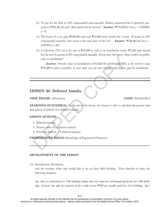 D
E
P
E
D
C
O
P
Y
(b) To pay for his debt at 12% compounded semi-annually, Ruben committed for 8 quarterly pay-
ments of P24,491.28 each. How much did he borrow? Answer: P172,238.61 (use j = 0.029563,
n=8)
(c) The buyer of a car pays P169,000 cash and P12,000 every month for 5 years. If money is 10%
compounded annually, how much is the cash price of the car? Answer: P739,464.24 (use j =
0.007974, n=60)
(d) A television (TV) set is for sale at P13,499 in cash or on installment terms, P2,500 each month
for the next 6 months at 9% compounded annually. If you were the buyer, what would you prefer,
cash or installment?
Answer: Present value of installment is P14,628.79 (use j = 0.007207, n=6); better to pay
P13,499 if cash is available, or wait until you can save enough cash than to pay by installment
LESSON 30: Deferred Annuity
TIME FRAME: 120 minutes CODE: M11GM-IId-3
LEARNING OUTCOME(S): At the end of the lesson, the learner is able to calculate the present value
and period of deferral of a deferred annuity.
LESSON OUTLINE:
1. Deferred annuity
2. Present value of a deferred annuity
3. Period of deferral of a deferred annuity
PREREQUISITE SKILLS: Knowledge of Exponential Functions
DEVELOPMENT OF THE LESSON
(A) Introduction/Motivation
Ask the students what they would like to do on their 18th birthday. Then describe to them the
following situation.
Iya, who is celebrating her 17th birthday today, does not want an extravagant party for her 18th birth-
day. Instead, she asks her parents if she could receive P500 per month until her 21st birthday. Iya's
213
All rights reserved. No part of this material may be reproduced or transmitted in any form or by any means -
electronic or mechanical including photocopying – without written permission from the DepEd Central Office. First Edition, 2016.
 