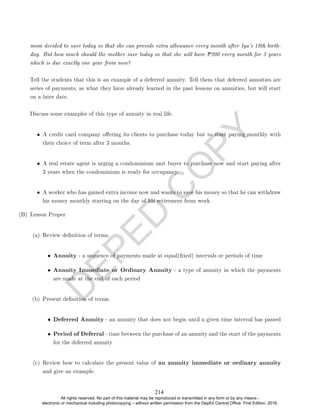D
E
P
E
D
C
O
P
Y
mom decided to save today so that she can provide extra allowance every month after Iya's 18th birth-
day. But how much should the mother save today so that she will have P200 every month for 3 years
which is due exactly one year from now?
Tell the students that this is an example of a deferred annuity. Tell them that deferred annuities are
series of payments, as what they have already learned in the past lessons on annuities, but will start
on a later date.
Discuss some examples of this type of annuity in real life.
• A credit card company oering its clients to purchase today but to start paying monthly with
their choice of term after 3 months.
• A real estate agent is urging a condominium unit buyer to purchase now and start paying after
3 years when the condominium is ready for occupancy.
• A worker who has gained extra income now and wants to save his money so that he can withdraw
his money monthly starting on the day of his retirement from work.
(B) Lesson Proper
(a) Review denition of terms.
• Annuity - a sequence of payments made at equal(xed) intervals or periods of time
• Annuity Immediate or Ordinary Annuity - a type of annuity in which the payments
are made at the end of each period
(b) Present denition of terms.
• Deferred Annuity - an annuity that does not begin until a given time interval has passed
• Period of Deferral - time between the purchase of an annuity and the start of the payments
for the deferred annuity
(c) Review how to calculate the present value of an annuity immediate or ordinary annuity
and give an example.
214
All rights reserved. No part of this material may be reproduced or transmitted in any form or by any means -
electronic or mechanical including photocopying – without written permission from the DepEd Central Office. First Edition, 2016.
 