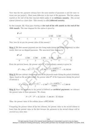 D
E
P
E
D
C
O
P
Y
Note that the two payment schemes have the same number of payments n and the same in-
terest rate per period j. Their main dierence is the start of the payments. The rst scheme
started at the end of the rst interval which makes it an ordinary annuity. The second
scheme started on a later date. This annuity is called deferred annuity.
In this example, Mr. Gran pays starting at the end of the 4th month to the end of the
15th month. The time diagram for this option is given by:
P =?
2, 500 2, 500 · · · R
0 1 2 3 4 5 · · · 15
Now, how do we get the present value of this annuity?
Step 1: We rst assume payments are also being made during the period of deferral; in other
words, there are no skipped payments. The associated time diagram is:
P 0 =?
2, 500 2, 500 2, 500 2, 500 2, 500 · · · R
0 1 2 3 4 5 · · · 15
From the previous lesson, the present value P0 of this ordinary annuity is given by
P0
= Ran = R
1 − (1 + j)−n
j
= 2, 500
1 − (1 + 0.0075)−15
0.0075
= 35, 342.49
Step 2: We now subtract the present value of the payments made during the period of deferral.
Again, based on the previous lesson, the present value P* of the 3 payments during the period
of deferral is
P∗
= Ran = R
1 − (1 + j)−n
j
= 2, 500
1 − (1 + 0.0075)−3
0.0075
= 7, 388.89
Step 3: Since the payments in the period of deferral are articial payments, we subtract
the present value of these payments. We obtain:
P = P0
− P∗
= 35, 342.49 − 7, 388.89 = 27, 953.60
Thus, the present value of the cellular phone is P27,953.60.
Comparing the present values of the two schemes, the present value in the second scheme is
lower than the present value in the rst because the payments in the second scheme will be
received on a later date.
216
All rights reserved. No part of this material may be reproduced or transmitted in any form or by any means -
electronic or mechanical including photocopying – without written permission from the DepEd Central Office. First Edition, 2016.
 