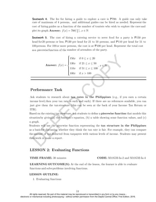 D
E
P
E
D
C
O
P
Y
swer: f(x) = 700dx
4 e, x ∈ N















150x if 0 ≤ x ≤ 20
130x if 21 ≤ x ≤ 50
110x if 51 ≤ x ≤ 100
100x if x  100
, x ∈ N
Performance Task
LESSON 2: Evaluating Functions
LESSON OUTLINE:
1. Evaluating functions
Seatwork 4. The fee for hiring a guide to explore a cave is P700. A guide can only take
care of maximum of 4 persons, and additional guides can be hired as needed. Represent the
cost of hiring guides as a function of the number of tourists who wish to explore the cave and
plot its graph.An
Seatwork 5. The cost of hiring a catering service to serve food for a party is P150 per
head for 20 persons or less, P130 per head for 21 to 50 persons, and P110 per head for 51 to
100persons. For 100 or more persons, the cost is at P100 per head. Represent the total cost
asa piecewisefunction of the number of attendees of the party.
Answer: f(x) =
Ask students to research about tax rates in the Philippines (e.g., if you earn a certain
income level, then your tax rate is such and such). If there are no references available, you can
just give them the tax structure (this can be seen at the back of your Income Tax Return or
ITR).
Based on the existing tax structure, ask students to dene a piecewise function that models this
situation by giving(a) the function's equation, (b) a table showing some function values, and (c)
a graph.
Students will use the piecewise function representing the tax structure in the Philippines
as a basis for discussing whether they think the tax rate is fair. For example, they can compare
the amount of tax deducted from taxpayers with various levels of income. Students may present
theirwork or make a report.
LEARNING OUTCOME(S): At the end of the lesson, the learner is able to evaluate
functions and solveproblems involving functions.
TIME FRAME: 30 minutes CODE: M11GM-Ia-2 and M11GM-Ia-4
11
All rights reserved. No part of this material may be reproduced or transmitted in any form or by any means -
electronic or mechanical including photocopying – without written permission from the DepEd Central Office. First Edition, 2016.
 