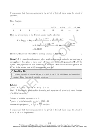 D
E
P
E
D
C
O
P
Y
payments.
Time Diagram:
P
10, 000 10, 000 · · · 10, 000
0 1 2 · · · 80 81 82 · · · 100
Thus, the present value of the deferred annuity can be solved as
P = Rak+n − Rak = R
1 − (1 + j)−(k+n)
j
− R
1 − (1 + j)−k
j
= 10, 000
1 − (1 + 0.02)−100
0.02
− 10, 000
1 − (1 + 0.02)−80
0.02
= 33, 538.38
Therefore, the present value of these monthly pensions is P33,538.38.
EXAMPLE 2. A credit card company oers a deferred payment option for the purchase of
any appliance. Rose plans to buy a smart television set with monthly payments of P4,000 for
2 years. The payments will start at the end of 3 months. How much is the cash price of the
TV set if the interest rate is 10% compounded monthly?
The rst payment is due at the end of 3 months, or at the end of the 3rd conversion
period. Thus, there are 2 articial payments.
Teaching Tip
Solution. .
Given: R = 4, 000 i(12) = 0.10 t = 2 m = 12
Find: P The annuity is deferred for 2 months, and payments will go on for 2 years. Number
of articial payments
Number of articial payments: k = 2
Number of actual payments: n = mt = 12(2) = 24
Interest rate per period: j =
i(12)
m
=
0.10
12
= 0.00833
If you assume that there are payments in the period of deferral, there would be a total of
k + n = 2 + 24 = 26 payments.
If you assume that there are payments in the period of deferral, there would be a total of
218
All rights reserved. No part of this material may be reproduced or transmitted in any form or by any means -
electronic or mechanical including photocopying – without written permission from the DepEd Central Office. First Edition, 2016.
 