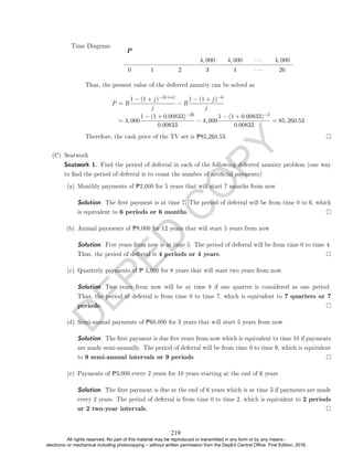 D
E
P
E
D
C
O
P
Y
P
4, 000 4, 000 · · · 4, 000
0 1 2 3 4 · · · 26
Thus, the present value of the deferred annuity can be solved as
P = R
1 − (1 + j)−(k+n)
j
− R
1 − (1 + j)−k
j
= 4, 000
1 − (1 + 0.00833)−26
0.00833
− 4, 000
1 − (1 + 0.00833)−2
0.00833
= 85, 260.53
Therefore, the cash price of the TV set is P85,260.53.
(C) Seatwork
Seatwork 1. Find the period of deferral in each of the following deferred annuity problem (one way
to nd the period of deferral is to count the number of articial payments)
(a) Monthly payments of P2,000 for 5 years that will start 7 months from now
Solution. The rst payment is at time 7. The period of deferral will be from time 0 to 6, which
is equivalent to 6 periods or 6 months.
(b) Annual payments of P8,000 for 12 years that will start 5 years from now
Solution. Five years from now is at time 5. The period of deferral will be from time 0 to time 4.
Thus, the period of deferral is 4 periods or 4 years.
(c) Quarterly payments of P 5,000 for 8 years that will start two years from now.
Solution. Two years from now will be at time 8 if one quarter is considered as one period.
Thus, the period of deferral is from time 0 to time 7, which is equivalent to 7 quarters or 7
periods.
(d) Semi-annual payments of P60,000 for 3 years that will start 5 years from now
Solution. The rst payment is due ve years from now which is equivalent to time 10 if payments
are made semi-annually. The period of deferral will be from time 0 to time 9, which is equivalent
to 9 semi-annual intervals or 9 periods.
(e) Payments of P3,000 every 2 years for 10 years starting at the end of 6 years
Solution. The rst payment is due at the end of 6 years which is at time 3 if payments are made
every 2 years. The period of deferral is from time 0 to time 2, which is equivalent to 2 periods
or 2 two-year intervals.
Time Diagram:
219
All rights reserved. No part of this material may be reproduced or transmitted in any form or by any means -
electronic or mechanical including photocopying – without written permission from the DepEd Central Office. First Edition, 2016.
 