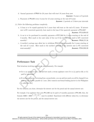 D
E
P
E
D
C
O
P
Y
d. Annual payments of P600 for 20 years that will start 10 years from now
Answer: 9 years or 9 periods
e. Payments of P3,000 every 3 years for 12 years starting at the end of 9 years
Answer: 2 periods or 2 three-year intervals
(c) Solve the following problems completely.
a. A loan is to be repaid quarterly for 5 years that will start at the end of 2 years. If interest
rate is 6% converted quarterly, how much is the loan if the quarterly payment is P10,000?
Answer: P154,694.03
b. A car is to be purchased in monthly payments of P17,000 for 4 years starting at the end of
4 months. How much is the cash value of the car if the interest rate used is 12% converted
monthly? Answer: P626,571.56
c. A mother's savings may allow her to withdraw P50,000 semi-annually for 5 years starting at
the end of 5 years. How much is the mother's savings if the interest rate is 8% converted
semi-annually? Answer: P284,930.39
Performance Task
Find situations involving annuities in your community. For example:
• Go to an appliance store, and ask how much a certain appliance costs if it is (a) paid in full, or (b)
paid by installment.
• If you know someone borrowing from a moneylender, you can ask how much you will be charged if you
want to loan P1,000, payable in 1 year. [One common non-formal lending practice in the Philippines
is called ve-six.]
For the situation you chose, determine the interest rate for the period and the annual interest rate.
For example, if an appliance that costs P15, 000 can be paid in 8 monthly payments of P2, 000, then, the
formula 15000 = 2000
1 − (1 + j)−8
j
must be satised. Experiment with dierent values for j to determine
the interest rate for the period, and the annual interest rate.
221
All rights reserved. No part of this material may be reproduced or transmitted in any form or by any means -
electronic or mechanical including photocopying – without written permission from the DepEd Central Office. First Edition, 2016.
 