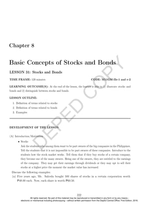 D
E
P
E
D
C
O
P
Y
Chapter 8
Basic Concepts of Stocks and Bonds
LESSON 31: Stocks and Bonds
TIME FRAME: 120 minutes CODE: M11GM-IIe-1 and e-2
LEARNING OUTCOME(S): At the end of the lesson, the learner is able to 1) illustrate stocks and
bonds and 2) distinguish between stocks and bonds.
LESSON OUTLINE:
1. Denition of terms related to stocks
2. Denition of terms related to bonds
3. Examples
DEVELOPMENT OF THE LESSON
(A) Introduction/Motivation
• Stocks
Ask the students who among them want to be part owners of the big companies in the Philippines.
Tell the students that it is not impossible to be part owners of these companies. Introduce to the
students how the stock market works. Tell them that if they buy stocks of a certain company,
they become one of the many owners. Being one of the owners, they are entitled to the earnings
of the company. They may get their earnings through dividends or they may opt to sell their
stocks at a higher price the moment the market value has increased.
Discuss the following examples:
(a) Five years ago, Ms. Salceda bought 500 shares of stocks in a certain corporation worth
P48.00 each. Now, each share is worth P60.50.
222
All rights reserved. No part of this material may be reproduced or transmitted in any form or by any means -
electronic or mechanical including photocopying – without written permission from the DepEd Central Office. First Edition, 2016.
 