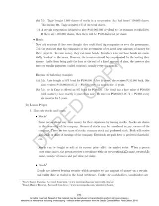 D
E
P
E
D
C
O
P
Y
(b) Mr. Tagle bought 1,000 shares of stocks in a corporation that had issued 100,000 shares.
This means Mr. Tagle acquired 1% of the total shares.
(c) A certain corporation declared to give P100,000,000 dividend to the common stockholders.
If there are 1,000,000 shares, then there will be P100 dividend per share.
• Bonds
Now ask students if they ever thought they could fund big companies or even the government.
Tell the students that big companies or the government often need large amounts of money for
their projects. To raise money, they can issue bonds. Investors who purchase bonds are essen-
tially `lenders' to the issuer. However, the investors should be compensated for the lending their
money. Aside from being paid the loan at the end of a xed amount of time, the investor also
receives regular payments (called coupons), usually every six months.
Discuss the following examples:
(a) Ms. Ante bought a 10% bond for P100,000. After 10 years, she receives P100,000 back. She
also receives P100,000(0.10)/2 = P5,000 every six months for 10 years.
(b) Mr. de la Cruz is oered an 8% bond for P50,000. The bond has a face value of P50,000
with maturity date exactly 5 years from now. He receives P50,000(0.08)/2 = P2,000 every
six months for 5 years.
(B) Lesson Proper
1. Illustrate stocks and bonds.
• Stocks
1
Some corporations may raise money for their expansion by issuing stocks. Stocks are shares
in the ownership of the company. Owners of stocks may be considered as part owners of the
company. There are two types of stocks: common stock and preferred stock. Both will receive
dividends or share of earnings of the company. Dividends are paid rst to preferred sharehold-
ers.
Stocks can be bought or sold at its current price called the market value. When a person
buys some shares, the person receives a certicate with the corporationâ€™s name, ownerâ€™s
name, number of shares and par value per share.
• Bonds
2
1
Stock Basics Tutorial, Accessed from http://www.investopedia.com/university/stocks/
2
Bonds Basics Tutorial, Accessed from http://www.investopedia.com/university/bonds/
Bonds are interest bearing security which promises to pay amount of money on a certain
ma-turity date as stated in the bond certicate. Unlike the stockholders, bondholders are
223
All rights reserved. No part of this material may be reproduced or transmitted in any form or by any means -
electronic or mechanical including photocopying – without written permission from the DepEd Central Office. First Edition, 2016.
 