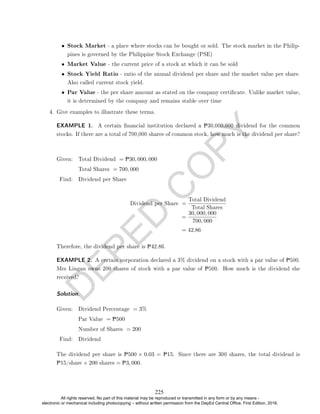 D
E
P
E
D
C
O
P
Y
• Stock Market - a place where stocks can be bought or sold. The stock market in the Philip-
pines is governed by the Philippine Stock Exchange (PSE)
• Market Value - the current price of a stock at which it can be sold
• Stock Yield Ratio - ratio of the annual dividend per share and the market value per share.
Also called current stock yield.
• Par Value - the per share amount as stated on the company certicate. Unlike market value,
it is determined by the company and remains stable over time
4. Give examples to illustrate these terms.
EXAMPLE 1. A certain nancial institution declared a P30,000,000 dividend for the common
stocks. If there are a total of 700,000 shares of common stock, how much is the dividend per share?
Given: Total Dividend = P30, 000, 000
Total Shares = 700, 000
Find: Dividend per Share
Dividend per Share =
Total Dividend
Total Shares
=
30, 000, 000
700, 000
= 42.86
Therefore, the dividend per share is P42.86.
EXAMPLE 2. A certain corporation declared a 3% dividend on a stock with a par value of P500.
Mrs Lingan owns 200 shares of stock with a par value of P500. How much is the dividend she
received?
Solution.
Given: Dividend Percentage = 3%
Par Value = P500
Number of Shares = 200
Find: Dividend
The dividend per share is P500 × 0.03 = P15. Since there are 300 shares, the total dividend is
P15/share × 200 shares = P3, 000.
225
All rights reserved. No part of this material may be reproduced or transmitted in any form or by any means -
electronic or mechanical including photocopying – without written permission from the DepEd Central Office. First Edition, 2016.
 