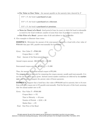 D
E
P
E
D
C
O
P
Y
• Par Value or Face Value - the amount payable on the maturity date; denoted by F
If P = F, the bond is purchased at par.
If P  F, the bond is purchased at a discount.
If P  F, the bond is purchased at premium.
• Term (or Tenor) of a Bond - xed period of time (in years) at which the bond is redeemable
as stated in the bond certicate; number of years from time of purchase to maturity date
• Fair Price of a Bond - present value of all cash inows to the bondholder
6. Give examples to illustrate these terms.
EXAMPLE 4. Determine the amount of the semi-annual coupon for a bond with a face value of
P300,000 that pays 10%, payable semi-annually for its coupons.
Given: Face Value F = P300, 000
Coupon Rate r = 10%
Find: Amount of the Semi-annual Coupon
Annual coupon amount: 300, 000(0.10) = 30, 000
Semi-annual coupon amount: 30, 000 1
2

= 15, 000
Thus, the amount of the semi-annual coupon is P15,000.
The coupon rate is used only for computing the coupon amount, usually paid semi-annually. It is
not the rate at which money grows. Instead current market conditions are reected by the market
rate, and is used to compute the present value of future payments.
EXAMPLE 5. Suppose that a bond has a face value of P100,000 and its maturity date is 10 years
from now. The coupon rate is 5% payable semi-annually. Find the fair price of this bond, assuming
that the annual market rate is 4%.
Given: Face Value F = P100, 000
Coupon Rate r = 5%
Time to Maturity = 10 years
Number of Periods = 2(10) = 20
Market Rate = 4%
Find: Fair Price of the Bond
227
All rights reserved. No part of this material may be reproduced or transmitted in any form or by any means -
electronic or mechanical including photocopying – without written permission from the DepEd Central Office. First Edition, 2016.
 