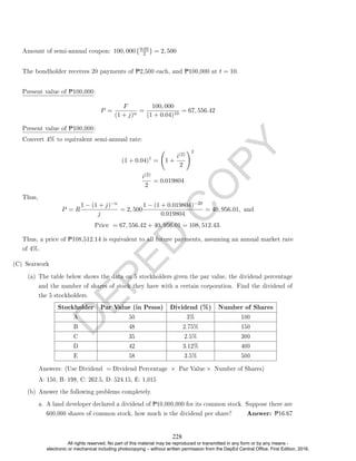 D
E
P
E
D
C
O
P
Y
Amount of semi-annual coupon: 100, 000 0.05
2

= 2, 500
The bondholder receives 20 payments of P2,500 each, and P100,000 at t = 10.
Present value of P100,000:
P =
F
(1 + j)n
=
100, 000
(1 + 0.04)10
= 67, 556.42
Present value of P100,000:
Convert 4% to equivalent semi-annual rate:
(1 + 0.04)1
= 1 +
i(2)
2
!2
i(2)
2
= 0.019804
Thus,
P = R
1 − (1 + j)−n
j
= 2, 500
1 − (1 + 0.019804)−20
0.019804
= 40, 956.01, and
Price = 67, 556.42 + 40, 956.01 = 108, 512.43.
Thus, a price of P108,512.14 is equivalent to all future payments, assuming an annual market rate
of 4%.
(C) Seatwork
(a) The table below shows the data on 5 stockholders given the par value, the dividend percentage
and the number of shares of stock they have with a certain corporation. Find the dividend of
the 5 stockholders.
Stockholder Par Value (in Pesos) Dividend (%) Number of Shares
A 50 3% 100
B 48 2.75% 150
C 35 2.5% 300
D 42 3.12% 400
E 58 3.5% 500
Answers: (Use Dividend = Dividend Percentage × Par Value × Number of Shares)
A: 150, B: 198, C: 262.5, D: 524.15, E: 1,015
(b) Answer the following problems completely.
a. A land developer declared a dividend of P10,000,000 for its common stock. Suppose there are
600,000 shares of common stock, how much is the dividend per share? Answer: P16.67
228
All rights reserved. No part of this material may be reproduced or transmitted in any form or by any means -
electronic or mechanical including photocopying – without written permission from the DepEd Central Office. First Edition, 2016.
 