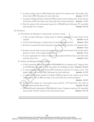 D
E
P
E
D
C
O
P
Y
b. A certain company gave out P25 dividend per share for its common stock. The market value
of the stock is P92. Determine the stock yield ratio. Answer: 27.17%
c. A property holdings declared a dividend of P9 per share for the common stock. If the common
stock closes at P76, how large is the stock yield ratio on this investment? Answer: 11.84%
d. Find the amount of the semi-annual coupon for a P250,000 bond which pays 7% convertible
semi-annually for its coupons. Answer: P8,750
(D) Evaluation
(a) Tell whether the following is a characteristic of stocks or bonds.
a. A form of equity nancing or raising money by allowing investors to be part owners of the
company. Answer: Stock
b. A form of debt nancing, or raising money by borrowing from investors. Answer: Bond
c. Investors are guaranteed interest payments and a return of their money at the maturity date.
Answer: Bond
d. Investors can earn if the security prices increase, but they can lose money if the security prices
decrease or worse, if the company goes bankrupt. Answer: Stock
e. It can be appropriate for retirees (because of the guaranteed xed income) or for those who
need the money soon. Answer: Bond
(b) Answer the following problems completely.
a. A food corporation declared a dividend of P25,000,000 for its common stock. Suppose there
are 180,000 shares of common stock, how much is the dividend per share? Answer: P138.89
b. A certain nancial institution declared P57 dividend per share for its common stock. The
market value of the stock is P198. Determine the stock yield ratio. Answer: 28.79%
c. A certain land developer declared a dividend of P28 per share for the common stock. If the
common stock closes at P99, how large is the stock yield ratio on this investment?
Answer: 28.28%
d. Determine the amount of a semi-annual coupon paid for a 3% bond with a face value of
P80,000 which matures after 15 years. Answer: P1,200
e. A P450,000 bond is redeemable at P550,000 after 5 years. Coupons are given at 5% convertible
semi-annually. Find the amount of the semi-annual coupon. Answer: P11,250
229
All rights reserved. No part of this material may be reproduced or transmitted in any form or by any means -
electronic or mechanical including photocopying – without written permission from the DepEd Central Office. First Edition, 2016.
 