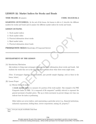 D
E
P
E
D
C
O
P
Y
LESSON 32: Market Indices for Stocks and Bonds
TIME FRAME: 60 minutes CODE: M11GM-IIe-3
LEARNING OUTCOME(S): At the end of the lesson, the learner is able to 1) describe the dierent
markets for stocks and bonds and 2) analyze the dierent market indices for stocks and bonds.
LESSON OUTLINE:
1. Stock market indices
2. Stock market tables
3. Practical information about stocks
4. Bond market index
5. Practical information about bonds
PREREQUISITE SKILLS: Knowledge of Compound Interest
DEVELOPMENT OF THE LESSON
(A) Introduction/Motivation
Ask students to bring some newspaper clippings that show information about stocks and bonds. Ask
students the words they see in the clippings, and to think about what these terms might mean.
(Note: if newspaper clippings are not available, just provide sample clippings, such as those in the
lesson, below).
(B) Lesson Proper
(a) Discuss the stock market.
A stock market index is a measure of a portion of the stock market. One example is the PSE
Composite Index or PSEi. It is composed of 30 companies
3 carefully selected to represent the
general movement of market prices. The up or down movement in percent change over time can
indicate how the index is performing.
Other indices are sector indices, each representing a particular sector (e.g., nancial institutions,
industrial corporations, holding rms, service corporations, mining/oil, property)
4.
3
http://www.pse.com.ph/stockMarket/home.html
4
Ibid.
230
All rights reserved. No part of this material may be reproduced or transmitted in any form or by any means -
electronic or mechanical including photocopying – without written permission from the DepEd Central Office. First Edition, 2016.
 