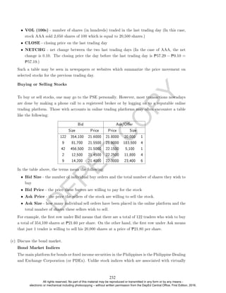 D
E
P
E
D
C
O
P
Y
• VOL (100s) - number of shares (in hundreds) traded in the last trading day (In this case,
stock AAA sold 2,050 shares of 100 which is equal to 20,500 shares.)
• CLOSE - closing price on the last trading day
• NETCHG - net change between the two last trading days (In the case of AAA, the net
change is 0.10. The closing price the day before the last trading day is P57.29 − P0.10 =
P57.19.)
Such a table may be seen in newspapers or websites which summarize the price movement on
selected stocks for the previous trading day.
Buying or Selling Stocks
To buy or sell stocks, one may go to the PSE personally. However, most transactions nowadays
are done by making a phone call to a registered broker or by logging on to a reputable online
trading platform. Those with accounts in online trading platforms may often encounter a table
like the following:
Bid Ask/Oer
Size Price Price Size
122 354,100 21.6000 21.8000 20,000 1
9 81,700 21.5500 21.9000 183,500 4
42 456,500 21.5000 22.1500 5,100 1
2 12,500 21.4500 22.2500 11,800 4
9 14,200 21.4000 22.3000 23,400 6
In the table above, the terms mean the following:
• Bid Size - the number of individual buy orders and the total number of shares they wish to
buy
• Bid Price - the price these buyers are willing to pay for the stock
• Ask Price - the price the sellers of the stock are willing to sell the stock.
• Ask Size - how many individual sell orders have been placed in the online platform and the
total number of shares these sellers wish to sell.
For example, the rst row under Bid means that there are a total of 122 traders who wish to buy
a total of 354,100 shares at P21.60 per share. On the other hand, the rst row under Ask means
that just 1 trader is willing to sell his 20,000 shares at a price of P21.80 per share.
(c) Discuss the bond market.
Bond Market Indices
The main platform for bonds or xed income securities in the Philippines is the Philippine Dealing
and Exchange Corporation (or PDEx). Unlike stock indices which are associated with virtually
232
All rights reserved. No part of this material may be reproduced or transmitted in any form or by any means -
electronic or mechanical including photocopying – without written permission from the DepEd Central Office. First Edition, 2016.
 