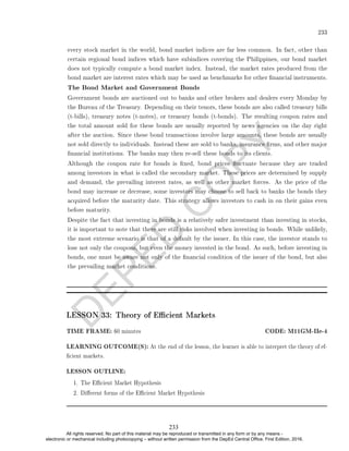 D
E
P
E
D
C
O
P
Y
233
every stock market in the world, bond market indices are far less common. In fact, other than
certain regional bond indices which have subindices covering the Philippines, our bond market
does not typically compute a bond market index. Instead, the market rates produced from the
bond market are interest rates which may be used as benchmarks for other nancial instruments.
The Bond Market and Government Bonds
Government bonds are auctioned out to banks and other brokers and dealers every Monday by
the Bureau of the Treasury. Depending on their tenors, these bonds are also called treasury bills
(t-bills), treasury notes (t-notes), or treasury bonds (t-bonds). The resulting coupon rates and
the total amount sold for these bonds are usually reported by news agencies on the day right
after the auction. Since these bond transactions involve large amounts, these bonds are usually
not sold directly to individuals. Instead these are sold to banks, insurance rms, and other major
nancial institutions. The banks may then re-sell these bonds to its clients.
Although the coupon rate for bonds is xed, bond prices uctuate because they are traded
among investors in what is called the secondary market. These prices are determined by supply
and demand, the prevailing interest rates, as well as other market forces. As the price of the
bond may increase or decrease, some investors may choose to sell back to banks the bonds they
acquired before the maturity date. This strategy allows investors to cash in on their gains even
before maturity.
Despite the fact that investing in bonds is a relatively safer investment than investing in stocks,
it is important to note that there are still risks involved when investing in bonds. While unlikely,
the most extreme scenario is that of a default by the issuer. In this case, the investor stands to
lose not only the coupons, but even the money invested in the bond. As such, before investing in
bonds, one must be aware not only of the nancial condition of the issuer of the bond, but also
the prevailing market conditions.
LESSON 33: Theory of Ecient Markets
TIME FRAME: 60 minutes CODE: M11GM-IIe-4
LEARNING OUTCOME(S): At the end of the lesson, the learner is able to interpret the theory of ef-
cient markets.
LESSON OUTLINE:
1. The Ecient Market Hypothesis
2. Dierent forms of the Ecient Market Hypothesis
233
All rights reserved. No part of this material may be reproduced or transmitted in any form or by any means -
electronic or mechanical including photocopying – without written permission from the DepEd Central Office. First Edition, 2016.
 