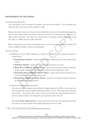 D
E
P
E
D
C
O
P
Y
DEVELOPMENT OF THE LESSON
(A) Introduction/Motivation
As an introduction, ask the students the question 'Can you beat the market?'. Let the students give
their own idea on how they can have prots on stocks.
Discuss what some investors do: If some investors think that a certain stock is undervalued (suggesting
that the price will go down in the future), they buy the stocks at a lower price now and sell it at a
higher price in the future. By contrast, if a certain stock is overvalued, investors would want to sell
the stocks at a higher price now rather than later.
However this situation runs under the assumption that a stock can be overvalued or undervalued. The
Theory of Ecient Markets counters this assumption.
(B) Lesson Proper
(a) Denition of terms (These denitions are mainly for reference. More in-depth discussion is
provided later.)
• Fundamental Analysis - analysis of various public information (e.g., sales, prots) about
a stock
• Technical Analysis - analysis of patterns in historical prices of a stock
• Weak Form of Ecient Market Theory - asserts that stock prices already incorporate
all past market trading data and information (historical price information) only
• Semistrong Form of Ecient Market Theory - asserts that stock prices already incor-
porate all publicly available information only
• Strong Form of Ecient Market Theory - asserts that stock prices already incorporate
all information (public and private)
(b) Discuss the ecient market hypothesis.
The theory of ecient markets was developed by Eugene Fama in the 1970's. It says that stock
prices already reect all the available information about the stock
5. This means that stock prices
are `accurate' they already give a correct measure of the value of a stock precisely because the
prices are already based on all information and expectation about the stock.
The slogan `Trust market prices!' can sum up the theory. One can trust market prices because
they give an accurate measure of all possible information about the stock.
5
http://www.investopedia.com/terms/e/ecientmarkethypothesis.asp
234
All rights reserved. No part of this material may be reproduced or transmitted in any form or by any means -
electronic or mechanical including photocopying – without written permission from the DepEd Central Office. First Edition, 2016.
 