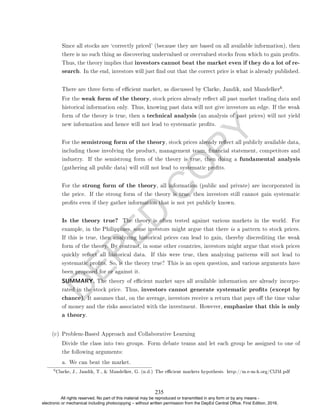 D
E
P
E
D
C
O
P
Y
Since all stocks are `correctly priced' (because they are based on all available information), then
there is no such thing as discovering undervalued or overvalued stocks from which to gain prots.
Thus, the theory implies that investors cannot beat the market even if they do a lot of re-
search. In the end, investors will just nd out that the correct price is what is already published.
There are three form of ecient market, as discussed by Clarke, Jandik, and Mandelker
6.
For the weak form of the theory, stock prices already reect all past market trading data and
historical information only. Thus, knowing past data will not give investors an edge. If the weak
form of the theory is true, then a technical analysis (an analysis of past prices) will not yield
new information and hence will not lead to systematic prots.
For the semistrong form of the theory, stock prices already reect all publicly available data,
including those involving the product, management team, nancial statement, competitors and
industry. If the semistrong form of the theory is true, then doing a fundamental analysis
(gathering all public data) will still not lead to systematic prots.
For the strong form of the theory, all information (public and private) are incorporated in
the price. If the strong form of the theory is true, then investors still cannot gain systematic
prots even if they gather information that is not yet publicly known.
Is the theory true? The theory is often tested against various markets in the world. For
example, in the Philippines, some investors might argue that there is a pattern to stock prices.
If this is true, then analyzing historical prices can lead to gain, thereby discrediting the weak
form of the theory. By contrast, in some other countries, investors might argue that stock prices
quickly reect all historical data. If this were true, then analyzing patterns will not lead to
systematic prots. So, is the theory true? This is an open question, and various arguments have
been proposed for or against it.
SUMMARY. The theory of ecient market says all available information are already incorpo-
rated in the stock price. Thus, investors cannot generate systematic prots (except by
chance). It assumes that, on the average, investors receive a return that pays o the time value
of money and the risks associated with the investment. However, emphasize that this is only
a theory.
(c) Problem-Based Approach and Collaborative Learning
Divide the class into two groups. Form debate teams and let each group be assigned to one of
the following arguments:
a. We can beat the market.
6
Clarke, J., Jandik, T.,  Mandelker, G. (n.d.) The ecient markets hypothesis. http://m.e-m-h.org/ClJM.pdf
235
All rights reserved. No part of this material may be reproduced or transmitted in any form or by any means -
electronic or mechanical including photocopying – without written permission from the DepEd Central Office. First Edition, 2016.
 