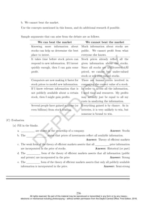 D
E
P
E
D
C
O
P
Y
b. We cannot beat the market.
Use the concepts mentioned in this lesson, and do additional research if possible.
Sample arguments that can arise from the debate are as follows.
We can beat the market We cannot beat the market
Knowing more information about
stocks can help us determine the best
place to invest.
Much information about stocks are
public. We cannot prot from what
everyone else knows.
It takes time before stock prices can
respond to new information. If I invest
quickly enough, then I can gain some
prot.
Stock prices already reect all the
given information about the stocks.
Since all stocks are â€œcorrectlyâ€
priced, we cannot buy under-valued
stock or sell over-valued stocks.
Computers are now making it faster for
stock prices to model new information.
There are human errors involved in
computing the correct value of a stock.
If I know relevant information that is
not publicly available about a certain
stock, then I might gain prots.
In order to access all the information,
I need time and resources. My prots
may actually just be equal to all my
costs in analyzing the information.
Several people have gained millions (or
even billions) from stock trading.
Everything gained is by chance. As in
lotteries, it is very unlikely to win, but
someone is bound to win.
(C) Evaluation
(a) Fill in the blanks.
a. are shares in the ownership of a company. Answer: Stocks
b. The states that prices of investments reect all available information.
Answer: Theory of ecient markets
c. The weak form of the theory of ecient markets asserts that all price information
are incorporated in the price of stocks. Answer: Historical (or past)
d. The form of the theory of ecient markets asserts that all information (public
and private) are incorporated in the price Answer: Strong
e. The form of the theory of ecient markets asserts that only all publicly available
information is incorporated in the price. Answer: Semi-strong
236
All rights reserved. No part of this material may be reproduced or transmitted in any form or by any means -
electronic or mechanical including photocopying – without written permission from the DepEd Central Office. First Edition, 2016.
 