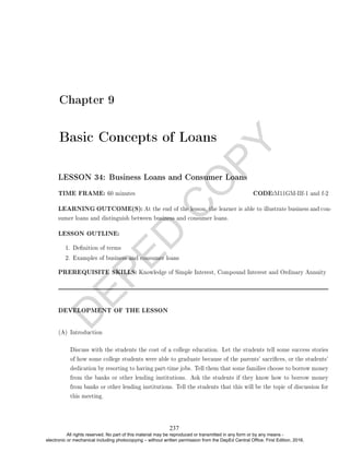D
E
P
E
D
C
O
P
Y
Chapter 9
Basic Concepts of Loans
LESSON 34: Business Loans and Consumer Loans
TIME FRAME: 60 minutes CODE:M11GM-IIf-1 and f-2
LEARNING OUTCOME(S): At the end of the lesson, the learner is able to illustrate business and con-
sumer loans and distinguish between business and consumer loans.
LESSON OUTLINE:
1. Denition of terms
2. Examples of business and consumer loans
PREREQUISITE SKILLS: Knowledge of Simple Interest, Compound Interest and Ordinary Annuity
DEVELOPMENT OF THE LESSON
(A) Introduction
Discuss with the students the cost of a college education. Let the students tell some success stories
of how some college students were able to graduate because of the parents' sacrices, or the students'
dedication by resorting to having part-time jobs. Tell them that some families choose to borrow money
from the banks or other lending institutions. Ask the students if they know how to borrow money
from banks or other lending institutions. Tell the students that this will be the topic of discussion for
this meeting.
237
All rights reserved. No part of this material may be reproduced or transmitted in any form or by any means -
electronic or mechanical including photocopying – without written permission from the DepEd Central Office. First Edition, 2016.
 