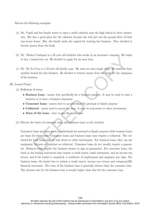 D
E
P
E
D
C
O
P
Y
Discuss the following examples.
(a) Ms. Capili and her family wants to open a small cafeteria near the high school in their commu-
nity. She has a good place for the cafeteria because she will just use the ground oor of their
two-storey house. But, the family lacks the capital for starting the business. They decided to
borrow money from the bank.
(b) Mr. Melwin Canlapan is a 25-year old bachelor who works in an insurance company. He wants
to buy a brand new car. He decided to apply for an auto loan.
(c) Mr. De La Cruz is a 35-year old family man. He owns an auto-repair shop. He wants to have
another branch for this business. He decided to borrow money from the bank for the expansion
of his business.
(B) Lesson Proper
(a) Denition of terms
• Business Loan - money lent specically for a business purpose. It may be used to start a
business or to have a business expansion
• Consumer Loan - money lent to an individual for personal or family purpose
• Collateral - assets used to secure the loan. It may be real-estate or other investments
• Term of the Loan - time to pay the entire loan
(b) Discuss the basics of consumer loans and business loans to the students
Consumer loans are loans given to individuals for personal or family purpose while business loans
are loans for businesses. Consumer loans and business loans may require a collateral. The col-
lateral for both loans may be real estate or other investments. For business loans, they can use
equipment, xtures or furniture as collateral. Consumer loans do not usually require a guaran-
tor. Business loans require the business owners to sign as guarantors. For consumer loans, the
bank or the lending institution may require a credit report, bank statements, and an income tax
return, and if the lendee is employed, a certicate of employment and employee pay slips. For
business loans, the lendee has to submit a credit report, income tax returns and companyâ€™s
nancial statement. The term of the business loan is generally shorter than the consumer loan.
The interest rate for the business loan is usually higher than that for the consumer loan.
238
All rights reserved. No part of this material may be reproduced or transmitted in any form or by any means -
electronic or mechanical including photocopying – without written permission from the DepEd Central Office. First Edition, 2016.
 