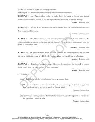 D
E
P
E
D
C
O
P
Y
EXAMPLE 1. Mr. Agustin plans to have a barbershop. He wants to borrow some money
from the bank in order for him to buy the equipment and furniture for the barbershop.
Answer: Business loan
EXAMPLE 2. Mr and Mrs Craig wants to borrow money from the bank to nance the col-
lege education of their son.
Answer: Consumer loan
EXAMPLE 3. Mr. Alonzo wants to have some improvements on their 10-year old house. He
wants to build a new room for their 13-year old daughter. He will borrow some money from the
bank to nance this plan.
Answer: Consumer loan
EXAMPLE 4. Mr. Samson owns a siomai food cart business. He wants to put another food cart
on a new mall in the other city. He decided to have a loan to establish the new business.
Answer: Business loan
EXAMPLE 5. Roan has a computer shop. She owns 6 computers. She decided to borrow
some money from the bank to buy 10 more computers.
Answer: Business loan
(C) Evaluation
Identify the following whether it is a business loan or a consumer loan.
(a) Mr. Lim wants to have another branch for his cellphone repair shop. He decided to apply for a
loan that he can use to pay for the rentals of the new branch.
Answer: business loan
(b) Trillas runs a trucking business. He wants to buy three more trucks for expansion of his business.
He applied for a loan in a bank.
Answer: business loan
(c) Ask the students to answer the following questions.
In Examples 1-5, identify whether the following is a consumer or business loan.
239
All rights reserved. No part of this material may be reproduced or transmitted in any form or by any means -
electronic or mechanical including photocopying – without written permission from the DepEd Central Office. First Edition, 2016.
 