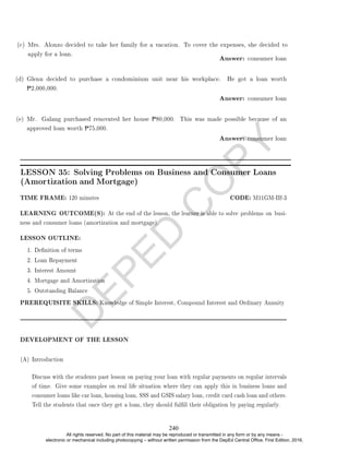 D
E
P
E
D
C
O
P
Y
Answer: consumer loan
(d) Glenn decided to purchase a condominium unit near his workplace. He got a loan worth
P2,000,000.
Answer: consumer loan
(e) Mr. Galang purchased renovated her house P80,000. This was made possible because of an
approved loan worth P75,000.
Answer: consumer loan
TIME FRAME: 120 minutes CODE: M11GM-IIf-3
LEARNING OUTCOME(S): At the end of the lesson, the learner is able to solve problems on busi-
ness and consumer loans (amortization and mortgage).
LESSON OUTLINE:
1. Denition of terms
2. Loan Repayment
3. Interest Amount
4. Mortgage and Amortization
5. Outstanding Balance
PREREQUISITE SKILLS: Knowledge of Simple Interest, Compound Interest and Ordinary Annuity
DEVELOPMENT OF THE LESSON
(A) Introduction
Discuss with the students past lesson on paying your loan with regular payments on regular intervals
of time. Give some examples on real life situation where they can apply this in business loans and
consumer loans like car loan, housing loan, SSS and GSIS salary loan, credit card cash loan and others.
Tell the students that once they get a loan, they should fulll their obligation by paying regularly.
(c) Mrs. Alonzo decided to take her family for a vacation. To cover the expenses, she decided to
apply for a loan.
LESSON 35: Solving Problems on Business and Consumer Loans
(Amortization and Mortgage)
240
All rights reserved. No part of this material may be reproduced or transmitted in any form or by any means -
electronic or mechanical including photocopying – without written permission from the DepEd Central Office. First Edition, 2016.
 
