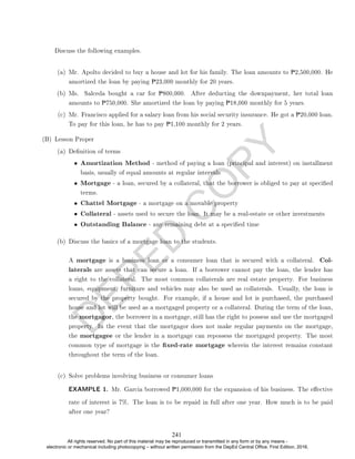 D
E
P
E
D
C
O
P
Y
Discuss the following examples.
(a) Mr. Apolto decided to buy a house and lot for his family. The loan amounts to P2,500,000. He
amortized the loan by paying P23,000 monthly for 20 years.
(b) Ms. Salceda bought a car for P800,000. After deducting the downpayment, her total loan
amounts to P750,000. She amortized the loan by paying P18,000 monthly for 5 years.
(c) Mr. Francisco applied for a salary loan from his social security insurance. He got a P20,000 loan.
To pay for this loan, he has to pay P1,100 monthly for 2 years.
(B) Lesson Proper
(a) Denition of terms
• Amortization Method - method of paying a loan (principal and interest) on installment
basis, usually of equal amounts at regular intervals
• Mortgage - a loan, secured by a collateral, that the borrower is obliged to pay at specied
terms.
• Chattel Mortgage - a mortgage on a movable property
• Collateral - assets used to secure the loan. It may be a real-estate or other investments
• Outstanding Balance - any remaining debt at a specied time
(b) Discuss the basics of a mortgage loan to the students.
A mortgage is a business loan or a consumer loan that is secured with a collateral. Col-
laterals are assets that can secure a loan. If a borrower cannot pay the loan, the lender has
a right to the collateral. The most common collaterals are real estate property. For business
loans, equipment, furniture and vehicles may also be used as collaterals. Usually, the loan is
secured by the property bought. For example, if a house and lot is purchased, the purchased
house and lot will be used as a mortgaged property or a collateral. During the term of the loan,
the mortgagor, the borrower in a mortgage, still has the right to possess and use the mortgaged
property. In the event that the mortgagor does not make regular payments on the mortgage,
the mortgagee or the lender in a mortgage can repossess the mortgaged property. The most
common type of mortgage is the xed-rate mortgage wherein the interest remains constant
throughout the term of the loan.
(c) Solve problems involving business or consumer loans
EXAMPLE 1. Mr. Garcia borrowed P1,000,000 for the expansion of his business. The eective
rate of interest is 7%. The loan is to be repaid in full after one year. How much is to be paid
after one year?
241
All rights reserved. No part of this material may be reproduced or transmitted in any form or by any means -
electronic or mechanical including photocopying – without written permission from the DepEd Central Office. First Edition, 2016.
 