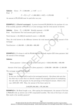 D
E
P
E
D
C
O
P
Y
Solution. . Given: P = 1, 000, 000 j = 0.07 n = 1
Find: F
F = P(1 + j)n
= 1, 000, 000(1 + 0.07) = 1, 070, 000
An amount of P1,070,000 must be paid after one year.
EXAMPLE 2. (Chattel mortgage). A person borrowed P1,200,000 for the purchase of a car.
If his monthly payment is P31,000 on a 5-year mortgage, nd the total amount of interest.
Solution. . Given: P = 1, 200, 000 Monthly payment = 31, 000
Find: Total Interest The total amount paid is given by
Total Amount = (31, 000)(12 months)(5 years) = 1, 860, 000
Thus, the total interest is the dierence between the total amount paid and the amount of the
mortgage:
Total Interest = 1, 860, 000 − 1, 200, 000 = 660, 000
EXAMPLE 3. If a house is sold for P3,000,000 and the bank requires 20% down payment, nd
the amount of the mortgage.
Solution.
Down payment = (down payment rate) × (cash price) = 0.20(3, 000, 000) = 600, 000
Amount of the Loan = (cash price) − (down payment) = 3, 000, 000 − 600, 000 = 2, 400, 000
The mortgage amount is P2,400,000.
Note:
In this case, the house itself is used as the mortgaged property. Also please take note that
the other way to solve this is to directly compute the mortgaged amount by multiplying
the cash value of the property by the percentage of the nanced amount, which in this
case, 100%-20%=80%. Thus, the amount of the loan is given by
(0.80)(P3, 000, 000) = P2, 400, 000.
EXAMPLE 4. Ms Rosal bought a car. After paying the downpayment, the amount of the loan
is P400,000 with an interest rate of 9% compounded monthly. The term of the loan is 3 years.
How much is the monthly payment?
242
All rights reserved. No part of this material may be reproduced or transmitted in any form or by any means -
electronic or mechanical including photocopying – without written permission from the DepEd Central Office. First Edition, 2016.
 