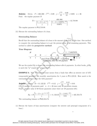 D
E
P
E
D
C
O
P
Y
Solution. . Given: P = 400, 000 i(12) = 0.09 j =
i(12)
12
=
0.09
12
= 0.005 n = 36
Find: the regular payment R
R =
P

1 − (1 + j)−n
j
 =
400, 000

1 − (1 + 0.0075)−36
0.0075
 = 12, 719.89
The regular payment is P12,719.89.
(d) Discuss the outstanding balance of a loan.
Outstanding Balance
Recall that the outstanding balance of a loan is the amount of the loan at this time. One method
to compute the outstanding balance is to get the present value of all remaining payments. This
method is called the prospective method.
Time Diagram:
n − k payments
Bk
value of the remaining n − k payments
immediately after the kth payment
P
R R · · · R R R · · · R
0 1 2 · · · k k + 1 k + 2 · · · k + n
We use the symbol Bk to denote the outstanding balance after k payments. In other books, pOBk
is used (the p stands for prospective).
EXAMPLE 5. Mrs. Se borrowed some money from a bank that oers an interest rate of 12%
compounded monthly. His monthly amortization for 5 years is P11,122.22. How much is the
outstanding balance after the 12th payment?
Solution. . Given: R = 11, 122.22 i(12) = 0.12 j =
i(12)
12
=
0.12
12
= 0.01
k = 12 number of payments paid n − k = 48 since only 48 payments remain
Find: present value of 48 future payments (since there are 48 payments left)
Bk = R

1 − (1 + j)−(n−k)
j
#
= 11, 122.22

1 − (1.01)−48
0.01

= 422, 354.73
The outstanding balance is P422,354.73.
(e) Discuss the basics of loan amortization (compute the interest and principal components of a
loan.)
243
All rights reserved. No part of this material may be reproduced or transmitted in any form or by any means -
electronic or mechanical including photocopying – without written permission from the DepEd Central Office. First Edition, 2016.
 
