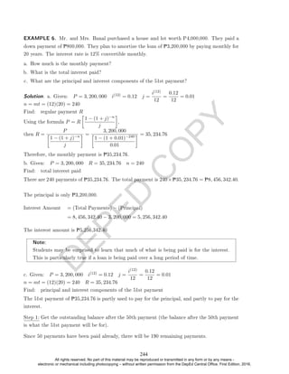 D
E
P
E
D
C
O
P
Y
down payment of P800,000. They plan to amortize the loan of P3,200,000 by paying monthly for
20 years. The interest rate is 12% convertible monthly.
a. How much is the monthly payment?
b. What is the total interest paid?
c. What are the principal and interest components of the 51st payment?
Solution. a. Given: P = 3, 200, 000 i(12) = 0.12 j =
i(12)
12
=
0.12
12
= 0.01
n = mt = (12)(20) = 240
Find: regular payment R
Using the formula P = R

1 − (1 + j)−n
j

,
then R =
P

1 − (1 + j)−n
j
 =
3, 200, 000

1 − (1 + 0.01)−240
0.01
 = 35, 234.76
Therefore, the monthly payment is P35,234.76.
b. Given: P = 3, 200, 000 R = 35, 234.76 n = 240
Find: total interest paid
There are 240 payments of P35,234.76. The total payment is 240×P35, 234.76 = P8, 456, 342.40.
The principal is only P3,200,000.
Interest Amount = (Total Payments) − (Principal)
= 8, 456, 342.40 − 3, 200, 000 = 5, 256, 342.40
The interest amount is P5,256,342.40
Note:
Students may be surprised to learn that much of what is being paid is for the interest.
This is particularly true if a loan is being paid over a long period of time.
c. Given: P = 3, 200, 000 i(12) = 0.12 j =
i(12)
12
=
0.12
12
= 0.01
n = mt = (12)(20) = 240 R = 35, 234.76
Find: principal and interest components of the 51st payment
The 51st payment of P35,234.76 is partly used to pay for the principal, and partly to pay for the
interest.
Step 1: Get the outstanding balance after the 50th payment (the balance after the 50th payment
is what the 51st payment will be for).
Since 50 payments have been paid already, there will be 190 remaining payments.
EXAMPLE 6. Mr. and Mrs. Banal purchased a house and lot worth P4,000,000. They paid a
244
All rights reserved. No part of this material may be reproduced or transmitted in any form or by any means -
electronic or mechanical including photocopying – without written permission from the DepEd Central Office. First Edition, 2016.
 