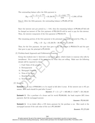 D
E
P
E
D
C
O
P
Y
The outstanding balance after the 50th payment is:
B50 = R

1 − (1 + j)−190
j

= 35, 234.76

1 − (1 + 0.01)−190
0.01

= 2, 991, 477.63
Step 2: After the 50th payment, the outstanding balance is P2,991,477.63.
Since the interest rate per period is j = 0.01, then the remaining balance of P2,991,477.63 will
be charged an interest of The 51st payment of P35,234.76 will be used to pay for this interest.
Thus, the interest component of the 51st payment is P29,914.78.
The remaining portion of the 51st payment is the principal component, denoted by PR51, is:
PR51 = R − I50 = 35, 234.76 − 29, 914.78 = 5, 319.98
Thus, for the 51st payment, the part that goes to pay the interest is P29,914.78 and the part
that goes to pay the principal is P5,319.98.
(f) Problem-based Approach and Collaborative Learning
Group the students into 5. Interview a real estate agent, vehicle dealer or someone who sells by
installment. Get a sample of the quotation for what they are selling. Make sure the following
details will be reported to class:
i. Cash Value of the property
ii. Downpayment
iii. Mortgaged Amount
iv. Term of the Loan
v. Monthly Payment
vi. Total Interest
(C) Seatwork
Seatwork 1. A loan of P200,000 is to be repaid in full after 3 years. If the interest rate is 8% per
annum. How much should be paid after 3 years?
Answer: F = (1 + j)n = 100, 000, (1 + 0.08)3 = 251, 942.40
Seatwork 2. For a purchase of a house and lot worth P3,800,000, the bank requires 20% down
payment, nd the mortgaged amount.
Answer: P3,040,000
Seatwork 3. A car dealer oers a 15% down payment for the purchase a car. How much is the
mortgaged amount if the cash value of the car is P1,500,000?
Answer: P1,275,000
245
All rights reserved. No part of this material may be reproduced or transmitted in any form or by any means -
electronic or mechanical including photocopying – without written permission from the DepEd Central Office. First Edition, 2016.
 