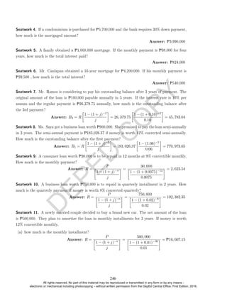 D
E
P
E
D
C
O
P
Y
Seatwork 4. If a condominium is purchased for P5,700,000 and the bank requires 30% down payment,
how much is the mortgaged amount?
Answer: P3,990,000
Seatwork 5. A family obtained a P1,000,000 mortgage. If the monthly payment is P38,000 for four
years, how much is the total interest paid?
Answer: P824,000
Seatwork 6. Mr. Canlapan obtained a 10-year mortgage for P4,200,000. If his monthly payment is
P39,500 , how much is the total interest?
Answer: P540,000
Seatwork 7. Mr. Ramos is considering to pay his outstanding balance after 3 years of payment. The
original amount of the loan is P100,000 payable annually in 5 years. If the interest rate is 10% per
annum and the regular payment is P26,379.75 annually, how much is the outstanding balance after
the 3rd payment?
Answer: B3 = R

1 − (1 + j)−2
j

= 26, 379.75

1 − (1 + 0.10)−2
0.10

= 45, 783.04
Seatwork 8. Ms. Saya got a business loan worth P900,000. She promised to pay the loan semi-annually
in 3 years. The semi-annual payment is P183,026.37 if money is worth 12% converted semi-annually.
How much is the outstanding balance after the rst payment?
Answer: B1 = R

1 − (1 + j)−5
j

= 183, 026.37

1 − (1.06)−5
0.06

= 770, 973.65
Seatwork 9. A consumer loan worth P30,000 is to be repaid in 12 months at 9% convertible monthly.
How much is the monthly payment?
Answer: R =
P

1 − (1 + j)−n
j
 =
30, 000

1 − (1 + 0.0075)−12
0.0075
 = 2, 623.54
Seatwork 10. A business loan worth P750,000 is to repaid in quarterly installment in 2 years. How
much is the quarterly payment if money is worth 8% converted quarterly?
Answer: R =
P

1 − (1 + j)−n
j
 =
750, 000

1 − (1 + 0.02)−8
0.02
 = 102, 382.35
Seatwork 11. A newly married couple decided to buy a brand new car. The net amount of the loan
is P500,000. They plan to amortize the loan in monthly installments for 3 years. If money is worth
12% convertible monthly,
(a) how much is the monthly installment?
Answer: R =
P

1 − (1 + j)−n
j
 =
500, 000

1 − (1 + 0.01)−36
0.01
 = P16, 607.15
246
All rights reserved. No part of this material may be reproduced or transmitted in any form or by any means -
electronic or mechanical including photocopying – without written permission from the DepEd Central Office. First Edition, 2016.
 
