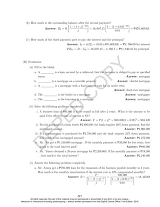 D
E
P
E
D
C
O
P
Y
(b) How much is the outstanding balance after the second payment?
Answer: B2 = R

1 − (1 + j)−34
j

= 16, 607.15

1 − (1 + 0.01)−34
0.01

= P476, 669.63
(c) How much of the third payment goes to pay the interest and the principal?
Answer: I3 = i(P2) = (0.01)(476, 669.63) = P4, 766.00 for interest
PR51 = R − I50 = 16, 607.15 − 4, 766.7 = P11, 840.45 for principal
(D) Evaluation
(a) Fill in the blank.
a. A is a loan, secured by a collateral, that the borrower is obliged to pay at specied
terms. Answer: mortgage
b. is a mortgage on a movable property. Answer: chattel mortgage
c. A is a mortgage with a xed interest rate for its entire term.
Answer: xed-rate mortgage
d. The is the lender in a mortgage. Answer: mortgagee
e. The is the borrower in a mortgage. Answer: mortgagor
(b) Solve the following problems completely.
i. A business loan of 800,000 is to be repaid in full after 2 years. What is the amount to be
paid if the eective rate of interest is 8%?
Answer: F = P(1 + j)n = 800, 000(1 + 0.08)2 = 933, 120
ii. For the purchase of a farm worth P2,800,000, the bank requires 30% down payment, nd the
mortgaged amount. Answer: P1,960,000
iii. If a condominium is purchased for P1,700,000 and the bank requires 25% down payment,
how much is the mortgaged amount? Answer: P1,275,000
iv. Mr. Sia got a P1,100,000 mortgage. If the monthly payment is P33,000 for ve years, how
much is the total interest paid? Answer: P880,000
v. Mr. Yuson obtained a 20-year mortgage for P2,200,000. If his monthly payment is P18,500
, how much is the total interest? Answer: P2,240,000
(c) Answer the following problems completely.
a. Mr. Abaya got a P700,000 loan for the expansion of his business payable monthly in 4 years.
How much is the monthly amortization if the interest rate is 12% compounded monthly?
Answer: R =
P

1 − (1 + j)−n
j
 =
700, 000

1 − (1 + 0.01)−48
0.01
 = 18, 433.68
247
All rights reserved. No part of this material may be reproduced or transmitted in any form or by any means -
electronic or mechanical including photocopying – without written permission from the DepEd Central Office. First Edition, 2016.
 