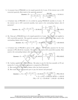 D
E
P
E
D
C
O
P
Y
b. A consumer loan of P300,000 is to be repaid quarterly for 5 years. If the interest rate is 10%
converted quarterly, How much is the quarterly payment?
Answer: R =
P

1 − (1 + j)−n
j
 =
300, 000

1 − (1 + 0.025)−20
0.025
 = 19, 244.14
c. A business loan of P650,000 is to be settled by paying P29,994.20 monthly in 2 years. If
the interest rate is 10% converted monthly, how much is the outstanding balance after 6
payments?
Answer: B6 = R

1 − (1 + j)−18
j

= 29, 994.20





1 −

1 +
0.10
12
−18
0.10
12





= 499, 428.21
d. Ms. Sena got a P500,000 loan to be repaid quarterly in 5 years. The interest rate applied is
10% convertible quarterly. The quarterly payment is solved as P32,073.56. How much is the
outstanding balance after 2 years?
Answer: B8 = R

1 − (1 + j)−12
j

= 32, 073.56

1 − (1.025)−12
0.025

= 329, 003.03
e. A business loan of P45,000 is given to Ms. Alfonso. The monthly payment for the loan
amounts to P11,485.35 for 4 months. The interest rate used is 10% convertible monthly. How
much is the outstanding balance after the rst payment?
Answer: P1 = R

1 − (1 + j)−3
j

= 11, 485.35





1 −

1 +
0.10
12
−3
0.10
12





= P33, 889.65
f. Mr. Lachica applied for a P100,000 loan. She plans to pay for this loan annually at 8% per
annum for 5 years. The annual payment is computed as P25,045.65.
A. How much is the outstanding balance after the fourth payment?
B. How much of the 5th payment goes to pay the interest and principal?
Answer: a. P4 = R

1 − (1 + j)−1
j

= 25, 045.65

1 − (1 + 0.08)−1
0.08

= P23, 190.42
b. I5 = j(P4) = (0.08)(23, 190.42) = 1, 855.23
PR5 = R − I5 = 25, 045.65 − 1, 855.23 = 23, 190.42
248
All rights reserved. No part of this material may be reproduced or transmitted in any form or by any means -
electronic or mechanical including photocopying – without written permission from the DepEd Central Office. First Edition, 2016.
 