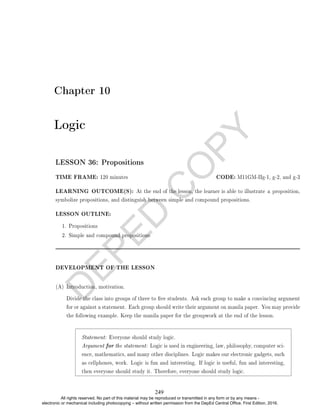 D
E
P
E
D
C
O
P
Y
Chapter 10
Logic
LESSON 36: Propositions
TIME FRAME: 120 minutes CODE: M11GM-IIg-1, g-2, and g-3
LEARNING OUTCOME(S): At the end of the lesson, the learner is able to illustrate a proposition,
symbolize propositions, and distinguish between simple and compound propositions.
LESSON OUTLINE:
1. Propositions
2. Simple and compound propositions
DEVELOPMENT OF THE LESSON
(A) Introduction, motivation.
Divide the class into groups of three to ve students. Ask each group to make a convincing argument
for or against a statement. Each group should write their argument on manila paper. You may provide
the following example. Keep the manila paper for the groupwork at the end of the lesson.
Statement: Everyone should study logic.
Argument for the statement: Logic is used in engineering, law, philosophy, computer sci-
ence, mathematics, and many other disciplines. Logic makes our electronic gadgets, such
as cellphones, work. Logic is fun and interesting. If logic is useful, fun and interesting,
then everyone should study it. Therefore, everyone should study logic.
249
All rights reserved. No part of this material may be reproduced or transmitted in any form or by any means -
electronic or mechanical including photocopying – without written permission from the DepEd Central Office. First Edition, 2016.
 