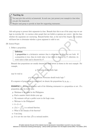 D
E
P
E
D
C
O
P
Y
You may give this activity as homework. In such case, just present your example in class when
you give the homework.
Require each group to provide at least ve supporting statements.
Teaching tip
Ask each group to present their arguments in class. Remark that this is one of the many ways we use
logic in everyday lifeto convince other people that our beliefs or opinions are correct. Ask the class
whether the arguments are convincing. Remark further that, at the end of the chapter, the students
will know how to determine whether a given argument is valid or not.
(B) Lesson Proper
1. Dene a proposition.
Denition
A proposition is a declarative sentence that is either true or false, but not both. If
a proposition is true, then its truth value is true which is denoted by T; otherwise, its
truth value is false and is denoted by F.
Remark that propositions are usually denoted by small letters as shown in the next example. For
example,
p: Everyone should study logic.
may be read as
p is the proposition Everyone should study logic.
If a sequence of propositions is considered, we denote the propositions by p1, p2, ....
EXAMPLE 1. Determine whether each of the following statements is a proposition or not. If a
proposition, give its truth value.
p: Mindanao is an island in the Philippines.
q: Find a number which divides your age.
r: My seatmate will get a perfect score in the Logic exam.
s: Welcome to the Philippines!
t: 3 + 2 = 5
u: f(x) =
√
x
x + 1
is a rational function.
v: What is the domain of the function?
w: I am lying.
p1: It is not the case that
√
2 is a rational number.
250
All rights reserved. No part of this material may be reproduced or transmitted in any form or by any means -
electronic or mechanical including photocopying – without written permission from the DepEd Central Office. First Edition, 2016.
 