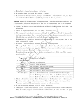 D
E
P
E
D
C
O
P
Y
p2: Either logic is fun and interesting, or it is boring.
p3: If you are a Grade 11 student, then you are a Filipino.
p4: If you are more than 60 years old, then you are entitled to a Senior Citizen's card, and if you
are entitled to a Senior Citizen's card, then you are more than 60 years old.
Solution. Recall that for a statement to be a proposition it has to be a declarative sentence, and
it should have a truth value of either true or false, but not both true and false at the same time.
p. This is a declarative sentence, and Mindanao is an island in the Philippines. Hence, p is a true
proposition.
q. This is an imperative sentence, and so it is not a proposition.
r. The statement is a declarative sentence. Although the truth value will only be known after
the Logic exam, we know that it can only be either true (my seatmate gets a perfect score) or
false (she has some mistakes), but not both. Hence, r is a proposition.
Remark that for a declarative sentence to be a proposition, it is not necessary that its true
value is immediately known.
s. Statement s is an exclamatory sentence, and so it is not a proposition.
t. Obviously, 3 + 2 = 5 is a true mathematical sentence. But, is it a declarative sentence? Yes!
To see this, note that you may read it as The sum of three and two is ve, which is clearly a
declarative sentence. Therefore, t is a true proposition.
Remark that the propositions that we consider in mathematics are of this form. More examples
are given below.
Proposition Proposition in English
in symbolic form
2 ∈ N Two is a natural number.
−100 ∈ Z Negative 100 is an integer.
π /
∈ Q The constant π is an irrational number.
π ∈ R The constant π is a real number.
√
2  2 The square root of two is less than two.
N ⊂ Z ⊂ Q ⊂ R The set of all natural numbers is a subset of the set of all integers,
the set of all integers is a subset of the set of all rational numbers, and
the set of all rational numbers is a subset of the set of all real numbers.
u. This is a declarative sentence. Since the numerator of the function is not a polynomial, the
function f is not rational and so the statement if false. Therefore, u is a false proposition.
You can remark that false mathematical sentences are still propositions.
v. It is an interrogative sentence. Hence, it is not a proposition.
w. Although w is a declarative sentence, it is not a proposition because it can neither be true nor
false. To see this, suppose one assumes that w is truethat is, it is the case that I am lying.
251
All rights reserved. No part of this material may be reproduced or transmitted in any form or by any means -
electronic or mechanical including photocopying – without written permission from the DepEd Central Office. First Edition, 2016.
 