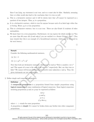 D
E
P
E
D
C
O
P
Y
Since I am lying, my statement is not true, and so w must also be false. Similarly, assuming
that w is false would also lead to the conclusion that it is true as well.
p1. This is a declarative sentence and it will be shown later that
√
2 cannot be expressed as a
quotient of two integers. Thus, p1 is a proposition.
p2. It is a declarative sentence, which is true for anyone because each of us nds logic either fun
or boring. Hence, p2 is a true proposition.
p3. This is a declarative sentence, but it is not true. There are also Grade 11 students of other
nationalities.
p4. We know that it is a true proposition. Furthermore, we can express the whole sentence as You
are more than 60 years old if and only if you are entitled to a Senior Citizen's card. (You
may remark that this is an example of a biconditional statement, which will be discussed in
the next lesson.)
Remark
Consider the following mathematical sentences.
(a) 2x = 1
(b) (x + y)2 = x2 + y2
Note that both are declarative sentences, which may be read as Twice a number x is 1,
and The square of a sum is the sum of the squares, respectively. But, are they true or
false? We cannot tell because both sentences involve some unknowns x and y. Thus, the
given statements are not propositions.
2. Dene simple and compound proposition.
Denition
A compound proposition is a proposition formed from simpler propositions using
logical connectors or some combination of logical connectors. Some logical connectors
involving propositions p and/or q may be expressed as follows:
not p
p and q
p or q
if p then q
where  ·  stands for some proposition.
A proposition is simple if it cannot be broken down any further into other component
propositions.
252
All rights reserved. No part of this material may be reproduced or transmitted in any form or by any means -
electronic or mechanical including photocopying – without written permission from the DepEd Central Office. First Edition, 2016.
 