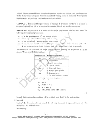 D
E
P
E
D
C
O
P
Y
Remark that simple propositions are also called atomic propositions because they are the building
blocks of propositional logic as atoms are considered building blocks in chemistry. Consequently,
any compound proposition is composed of simple propositions.
EXAMPLE 2. For each of the propositions in Example 1, determine whether it is a simple or
compound proposition. If it is a compound proposition, identify the simple components.
Solution. The propositions p, r, t, and u are all simple propositions. On the other hand, the
following are compound propositions.
p1: It is not the case that
√
2 is a rational number.
p2: Either logic is fun and interesting, or it is boring.
p3: If you study hard, then you will get good grades.
p4: If you are more than 60 years old, then you are entitled to a Senior Citizen's card, and
if you are entitled to a Senior Citizen's card, then you are more than 60 years old.
Furthermore, we can determine the simple propositions that make up the propositions p1, p2, p3,
and p4. We do so in the following table.
Proposition Simple Components
p1. r:
√
2 is a rational number.
p2. f: Logic is fun.
i:Logic is interesting.
b: Logic is boring.
p3. h: You study hard.
g: You get good grades.
p4. d: You can drive.
l: You have a driver's license.
Then the compound propositions may be expressed as follows:
p1: not r.
p2: f and i, or b.
p3: if h, then g.
p4: (if d, then l) and (if l, then d)
Remark that compound propositions will be revisited more closely in the next meeting.
3. Seatwork
Seatwork 1. Determine whether each of the following statements is a proposition or not. If a
proposition, give its truth value.
(a) Mabuhay!
253
All rights reserved. No part of this material may be reproduced or transmitted in any form or by any means -
electronic or mechanical including photocopying – without written permission from the DepEd Central Office. First Edition, 2016.
 