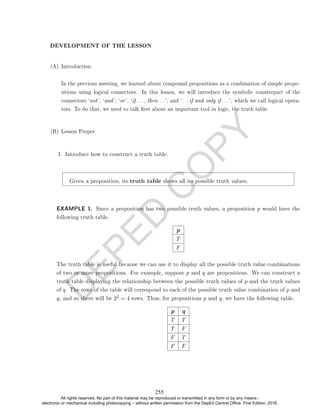 D
E
P
E
D
C
O
P
Y
DEVELOPMENT OF THE LESSON
(A) Introduction.
In the previous meeting, we learned about compound propositions as a combination of simple propo-
sitions using logical connectors. In this lesson, we will introduce the symbolic counterpart of the
connectors `not', `and', `or', `if . . . , then. . . ', and `. . . if and only if . . . ', which we call logical opera-
tors. To do that, we need to talk rst about an important tool in logic, the truth table.
(B) Lesson Proper
1. Introduce how to construct a truth table.
Given a proposition, its truth table shows all its possible truth values.
EXAMPLE 1. Since a proposition has two possible truth values, a proposition p would have the
following truth table.
p
T
F
The truth table is useful because we can use it to display all the possible truth value combinations
of two or more propositions. For example, suppose p and q are propositions. We can construct a
truth table displaying the relationship between the possible truth values of p and the truth values
of q. The rows of the table will correspond to each of the possible truth value combination of p and
q, and so there will be 22 = 4 rows. Thus, for propositions p and q, we have the following table.
p q
T T
T F
F T
F F
255
All rights reserved. No part of this material may be reproduced or transmitted in any form or by any means -
electronic or mechanical including photocopying – without written permission from the DepEd Central Office. First Edition, 2016.
 