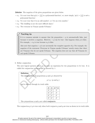D
E
P
E
D
C
O
P
Y
∼ n1: `It is not true that p(x) = x−1
x+2 is a polynomial function', or, more simply, `p(x) = x−1
x+2 is not a
polynomial function'.
∼ n2: `It is not true that 2 is an odd number', or `2 is an even number.'
∼ n3: `The tinikling is not the most dicult dance.'
∼ n4: `Not everyone in Visayas speaks Cebuano.'
It is a common mistake to assume that the proposition ∼ p is automatically false, just
because it involves a negation. However, ∼ p can be truethis happens when p is false.
For example, ∼ n2 is true because n2 is false.
Also note that negation ∼ p is not necessarily the complete opposite of p. For example, the
negation of the statement `Everyone in Visayas speaks Cebuano' merely states that there
are Visayans who do not speak Cebuano. The negation does not say that all Visayans do
not speak Cebuano.
Teaching tip
3. Dene conjunction.
The next logical operator allows us to state an expression for two propositions to be true. It is
called the conjunction operator and is denoted by ∧.
Denition.
The conjunction of propositions p and q is denoted by
p ∧ q : (p and q, )
and is dened through its truth table:
p q p ∧ q
T T T
T F F
F T F
F F F
The propositions p and q are called conjuncts.
The conjunction p∧q is true only when both conjuncts p and q are true as shown in its truth table.
Solution. The negation of the given propositions are given below.
257
All rights reserved. No part of this material may be reproduced or transmitted in any form or by any means -
electronic or mechanical including photocopying – without written permission from the DepEd Central Office. First Edition, 2016.
 