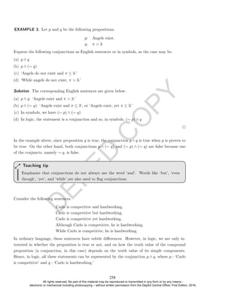 D
E
P
E
D
C
O
P
Y
p: Angels exist.
q: π  3
Express the following conjunctions as English sentences or in symbols, as the case may be.
(a) p ∧ q
(b) p ∧ (∼ q)
(c) `Angels do not exist and π ≤ 3.'
(d) `While angels do not exist, π  3.'
Solution. The corresponding English sentences are given below.
(a) p ∧ q: `Angels exist and π  3.'
(b) p ∧ (∼ q): `Angels exist and π ≤ 3', or `Angels exist, yet π ≤ 3.'
(c) In symbols, we have (∼ p) ∧ (∼ q)
(d) In logic, the statement is a conjunction and so, in symbols, (∼ p) ∧ q
In the example above, since proposition q is true, the conjunction p ∧ q is true when p is proven to
be true. On the other hand, both conjunctions p ∧ (∼ q) and (∼ p) ∧ (∼ q) are false because one
of the conjuncts, namely ∼ q, is false.
Emphasize that conjunctions do not always use the word `and'. Words like `but', `even
though', `yet', and `while' are also used to ag conjunctions.
Teaching tip
Consider the following sentences.
Carlo is competitive and hardworking.
Carlo is competitive but hardworking.
Carlo is competitive yet hardworking.
Although Carlo is competitive, he is hardworking.
While Carlo is competitive, he is hardworking.
In ordinary language, these sentences have subtle dierences. However, in logic, we are only in-
terested in whether the proposition is true or not, and on how the truth value of the compound
proposition (a conjunction, in this case) depends on the truth value of its simple components.
Hence, in logic, all these statements can be represented by the conjunction p ∧ q, where p : `Carlo
is competitive' and q : `Carlo is hardworking.'
EXAMPLE 3. Let p and q be the following propositions.
258
All rights reserved. No part of this material may be reproduced or transmitted in any form or by any means -
electronic or mechanical including photocopying – without written permission from the DepEd Central Office. First Edition, 2016.
 