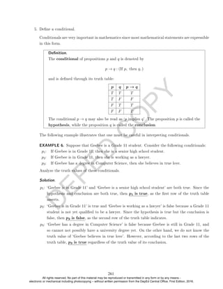 D
E
P
E
D
C
O
P
Y
5. Dene a conditional.
Conditionals are very important in mathematics since most mathematical statements are expressible
in this form.
Denition.
The conditional of propositions p and q is denoted by
p → q : (If p, then q, )
and is dened through its truth table:
p q p → q
T T T
T F F
F T T
F F T
The conditional p → q may also be read as `p implies q'. The proposition p is called the
hypothesis, while the proposition q is called the conclusion.
The following example illustrates that one must be careful in interpreting conditionals.
EXAMPLE 6. Suppose that Geebee is a Grade 11 student. Consider the following conditionals:
p1: If Geebee is in Grade 11, then she is a senior high school student.
p2: If Geebee is in Grade 11, then she is working as a lawyer.
p3: If Geebee has a degree in Computer Science, then she believes in true love.
Analyze the truth values of these conditionals.
Solution. .
p1: `Geebee is in Grade 11' and `Geebee is a senior high school student' are both true. Since the
hypothesis and conclusion are both true, then p1 is true, as the rst row of the truth table
asserts.
p2: `Geebee is in Grade 11' is true and `Geebee is working as a lawyer' is false because a Grade 11
student is not yet qualied to be a lawyer. Since the hypothesis is true but the conclusion is
false, then p2 is false, as the second row of the truth table indicates.
p3: `Geebee has a degree in Computer Science' is false because Geebee is still in Grade 11, and
so cannot not possibly have a university degree yet. On the other hand, we do not know the
truth value of `Geebee believes in true love'. However, according to the last two rows of the
truth table, p3 is true regardless of the truth value of its conclusion.
261
All rights reserved. No part of this material may be reproduced or transmitted in any form or by any means -
electronic or mechanical including photocopying – without written permission from the DepEd Central Office. First Edition, 2016.
 