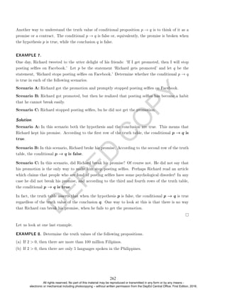D
E
P
E
D
C
O
P
Y
Another way to understand the truth value of conditional proposition p → q is to think of it as a
promise or a contract. The conditional p → q is false or, equivalently, the promise is broken when
the hypothesis p is true, while the conclusion q is false.
EXAMPLE 7.
One day, Richard tweeted to the utter delight of his friends: `If I get promoted, then I will stop
posting seles on Facebook.' Let p be the statement `Richard gets promoted' and let q be the
statement, `Richard stops posting seles on Facebook.' Determine whether the conditional p → q
is true in each of the following scenarios.
Scenario A: Richard got the promotion and promptly stopped posting seles on Facebook.
Scenario B: Richard got promoted, but then he realized that posting seles has become a habit
that he cannot break easily.
Scenario C: Richard stopped posting seles, bu he did not get the promotion.
Solution. .
Scenario A: In this scenario both the hypothesis and the conclusion are true. This means that
Richard kept his promise. According to the rst row of the truth table, the conditional p → q is
true.
Scenario B: In this scenario, Richard broke his promise. According to the second row of the truth
table, the conditional p → q is false.
Scenario C: In this scenario, did Richard break his promise? Of course not. He did not say that
his promotion is the only way to make him stop posting seles. Perhaps Richard read an article
which claims that people who are fond of posting seles have some psychological disorder! In any
case he did not break his promise, and according to the third and fourth rows of the truth table,
the conditional p → q is true.
In fact, the truth table asserts that when the hypothesis p is false, the conditional p → q is true
regardless of the truth value of the conclusion q. One way to look at this is that there is no way
that Richard can break his promise, when he fails to get the promotion.
Let us look at one last example.
EXAMPLE 8. Determine the truth values of the following propositions.
(a) If 2  0, then there are more than 100 million Filipinos.
(b) If 2  0, then there are only 5 languages spoken in the Philippines.
262
All rights reserved. No part of this material may be reproduced or transmitted in any form or by any means -
electronic or mechanical including photocopying – without written permission from the DepEd Central Office. First Edition, 2016.
 
