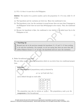 D
E
P
E
D
C
O
P
Y
(c) If 2  0, then it is more fun in the Philippines.
Solution. The number 2 is a positive number, and so the proposition `2  0' is true, while `2  0'
is false.
(a) The hypothesis and the conclusion are both true. Hence the conditional is true.
(b) The hypothesis is true, but the conclusion is wrong because there are more than 5 languages in
the Philippines! In fact there are more than 100 languages in the country. Thus, the conditional
is false.
(c) Because the hypothesis is false, the conditional is true whether it is indeed more fun in the
Philippines or not.
Remark that the in the previous example the hypotheses `2  0' and `2  0' have nothing
to do with the conclusions. For example, we are not saying that there are more than 100
million Filipinos because 2  0. In logic, the hypothesis need not cause the conclusion.
Teaching tip
6. Dene biconditional proposition.
We now dene another compound proposition which we can derive from two conditional proposi-
tions.
Denition.
The biconditional of propositions p and q is denoted by
p ↔ q : (p if and only if q, )
and is dened through its truth table:
p q p ↔ q
T T T
T F F
F T F
F F T
The proposition may also be written as `p i q'. The propositions p and q are the
components of the biconditional.
263
All rights reserved. No part of this material may be reproduced or transmitted in any form or by any means -
electronic or mechanical including photocopying – without written permission from the DepEd Central Office. First Edition, 2016.
 