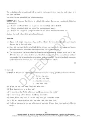D
E
P
E
D
C
O
P
Y
The truth table of a biconditional tells us that its truth value is true when the truth values of p
and q are the same.
Let use revisit the scenario in our previous example.
EXAMPLE 9. Suppose that Geebee is a Grade 11 student. Let us now consider the following
biconditionals:
p1: Geebee is in Grade 11 if and only if she is a senior high school student.
p2: Geebee is in Grade 11 if and only if she is working as a lawyer.
p3: Geebee has a degree in Computer Science if and only if she believes in true love.
Analyze the truth values of the given biconditionals.
Solution. .
p1: Again, both simple components of p1 are true. Hence, the biconditional is true, according to
the rst row of the truth table.
p2: Since it is true that Geebee is in Grade 11 but it is not true that Geebee is working as a lawyer,
the biconditional is false as the second row of the truth table indicates.
p3: The truth value of the biconditional p3 depends on whether Geebee believes in true love or not.
If Geebee does not believe in true love, then both components of the biconditional are false
which makes the biconditional true according to the truth table. On the other hand, supposing
Geebee believes in true love, the truth value of biconditional is false.
7. Seatwork
Seatwork 1. Express the following propositions in symbols, where p, q and r are dened as follows.
p: Neil is a big eater.
q: Len has a big voice.
r: Jeric likes to travel.
s: Lemy likes violet.
(a) `While Len has a big voice, Neil is not a big eater.'
(b) `Jeric likes to travel or he does not.'
(c) `It is not true that Neil is a big eater and Lemy does not like violet.'
(d) `It may or may not be the case that Lemy likes violet.'
(e) `Either Neil is a big eater or Len has a big voice, yet Lemy likes violet.'
(f) `If Neil is a big eater or Len has a big voice, then Lemy likes violet.'
(g) `Neil is a big eater or Len has a big voice if and only if Lemy likes violet and Jeric likes to
travel.'
264
All rights reserved. No part of this material may be reproduced or transmitted in any form or by any means -
electronic or mechanical including photocopying – without written permission from the DepEd Central Office. First Edition, 2016.
 